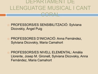DEPARTAMENT DE
LLENGUATGE MUSICAL I CANT
CORAL
 PROFESSORS/ES SENSIBILITZACIÓ: Sylviana
Dicovskiy, Àngel Puig
 PROFESSORES D’INICIACIÓ: Anna Fernández,
Sylviana Dicovskiy, Maria Camahort
 PROFESSORS/ES NIVELL ELEMENTAL: Amàlia
Llorente, Josep M. Gironell, Sylviana Dicovskiy, Anna
Fernández, Maria Camahort
 