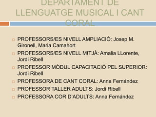 DEPARTAMENT DE
LLENGUATGE MUSICAL I CANT
CORAL
 PROFESSORS/ES NIVELL AMPLIACIÓ: Josep M.
Gironell, Maria Camahort
 PROFESSORS/ES NIVELL MITJÀ: Amalia LLorente,
Jordi Ribell
 PROFESSOR MÒDUL CAPACITACIÓ PEL SUPERIOR:
Jordi Ribell
 PROFESSORA DE CANT CORAL: Anna Fernández
 PROFESSOR TALLER ADULTS: Jordi Ribell
 PROFESSORA COR D’ADULTS: Anna Fernández
 
