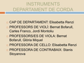 INSTRUMENTS
DEPARTAMENT DE CORDA
 CAP DE DEPARTAMENT: Elisabetta Renzi
 PROFESSORS DE VIOLÍ: Bernat Bofarull,
Carles Franco, Jordi Montoliu
 PROFESSORS/ES DE VIOLA: Bernat
Bofarull, Glòria Miquel
 PROFESSORA DE CELLO: Elisabetta Renzi
 PROFESSORA DE CONTRABAIX: Stanis
Stoyanova
 