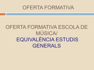 OFERTA FORMATIVA
OFERTA FORMATIVA ESCOLA DE
MÚSICA/
EQUIVALÈNCIA ESTUDIS
GENERALS
 