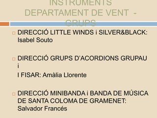 INSTRUMENTS
DEPARTAMENT DE VENT -
GRUPS
 DIRECCIÓ LITTLE WINDS i SILVER&BLACK:
Isabel Souto
 DIRECCIÓ GRUPS D’ACORDIONS GRUPAU
i
I FISAR: Amàlia Llorente
 DIRECCIÓ MINIBANDA i BANDA DE MÚSICA
DE SANTA COLOMA DE GRAMENET:
Salvador Francés
 