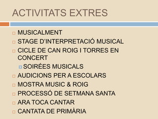 ACTIVITATS EXTRES
 MUSICALMENT
 STAGE D’INTERPRETACIÓ MUSICAL
 CICLE DE CAN ROIG I TORRES EN
CONCERT
 SOIRÉES MUSICALS
 AUDICIONS PER A ESCOLARS
 MOSTRA MUSIC & ROIG
 PROCESSÓ DE SETMANA SANTA
 ARA TOCA CANTAR
 CANTATA DE PRIMÀRIA
 