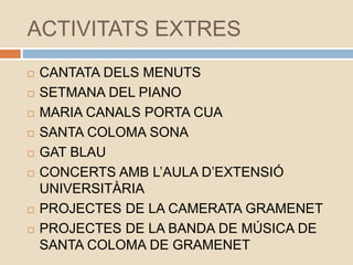 ACTIVITATS EXTRES
 CANTATA DELS MENUTS
 SETMANA DEL PIANO
 MARIA CANALS PORTA CUA
 SANTA COLOMA SONA
 GAT BLAU
 CONCERTS AMB L’AULA D’EXTENSIÓ
UNIVERSITÀRIA
 PROJECTES DE LA CAMERATA GRAMENET
 PROJECTES DE LA BANDA DE MÚSICA DE
SANTA COLOMA DE GRAMENET
 