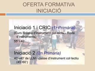 OFERTA FORMATIVA
INICIACIÓ
Iniciació 1 i CRIC (1r Primària)
(Curs Rotatiu d’instrument col·lectiu - Roda
d’instruments)
55’ i 40’
Iniciació 2 (2n Primària)
40’+40' de LLM i classe d’instrument col·lectiu
(45’/60’)
 