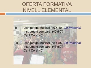 1r Llenguatge Musical (40’+ 40’) (3r Primària)
Instrument compartit (45’/60’)
Cant Coral 40’
2n Llenguatge Musical (55’+ 55’) (4t Primària)
Instrument compartit (45’/60’)
Cant Coral 40’
OFERTA FORMATIVA
NIVELL ELEMENTAL
 