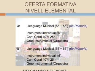 3r Llenguatge Musical (55’+ 55’) (5è Primària)
Instrument individual 30’
Cant Coral 40’/1'25h
Grup Instrumental /Orquestra
4t Llenguatge Musical (55’+ 55’) (6è Primària)
Instrument individual 45’
Cant Coral 40’/1’25 h
Grup Instrumental /Orquestra
OFERTA FORMATIVA
NIVELL ELEMENTAL
 