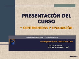 PRESENTACIÓN DEL
CURSO
- CONTINENIDOS Y EVALUACIÓN -
Luis Miguel GARCÍA GARCÍA-ROLDÁN
Dpto. de Tecnología
IES CAP DE LLEVANT - MAÓ
TECNOLOGÍA INDUSTRIAL II – 2º BACHILLERATO
Maó - 2010
 