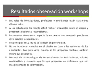 Resultados observación workshops 
 Los roles de investigadores, profesores y estudiantes están claramente 
diferenciados. 
 A los estudiantes les resulta difícil realizar propuestas sobre el diseño y 
proponer soluciones a los problemas. 
 Las sesiones devienen un espacio de encuentro para compartir problemas 
de la práctica y experiencias. 
 Los principios TEL y IBL no se trabajan en profundidad. 
 No se introducen cambios en el diseño en base a las opiniones de los 
estudiantes. Los profesores, cuando se les proponen cambios justifican 
mucho sus decisiones. 
 Los usos de las tecnologías de los estudiantes son más abiertos, ubicuos, 
colaborativos y síncronos que los que proponen los profesores (que son 
más de consulta de información). 
 