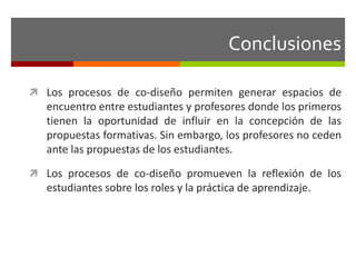 Conclusiones 
 Los procesos de co-diseño permiten generar espacios de 
encuentro entre estudiantes y profesores donde los primeros 
tienen la oportunidad de influir en la concepción de las 
propuestas formativas. Sin embargo, los profesores no ceden 
ante las propuestas de los estudiantes. 
 Los procesos de co-diseño promueven la reflexión de los 
estudiantes sobre los roles y la práctica de aprendizaje. 
 