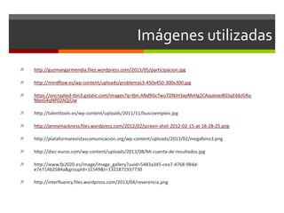 Imágenes utilizadas 
 http://guzmangarmendia.files.wordpress.com/2013/05/participacion.jpg 
 http://mindflow.es/wp-content/uploads/problemas3-450x450-300x300.jpg 
 https://encrypted-tbn3.gstatic.com/images?q=tbn:ANd9GcTwuTONJH3ayMvHg2CAajaIoei8GSqE66JGRa- 
NbeG4qNP02AQjUw 
 http://talenttools.es/wp-content/uploads/2011/11/buscoempleo.jpg 
 http://jennymackness.files.wordpress.com/2012/02/screen-shot-2012-02-15-at-18-28-25.png 
 http://plataformarevistascomunicacion.org/wp-content/uploads/2013/02/megafono3.png 
 http://diez-euros.com/wp-content/uploads/2013/08/Mi-cuenta-de-resultados.jpg 
 http://www.fp2020.es/image/image_gallery?uuid=5483a345-cea7-4768-984d-e7e714b2584a& 
groupId=11549&t=1321871937730 
 http://interfluency.files.wordpress.com/2013/04/reverencia.png 

