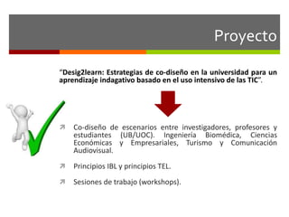 Proyecto 
“Desig2learn: Estrategias de co-diseño en la universidad para un 
aprendizaje indagativo basado en el uso intensivo de las TIC”. 
 Co-diseño de escenarios entre investigadores, profesores y 
estudiantes (UB/UOC). Ingeniería Biomédica, Ciencias 
Económicas y Empresariales, Turismo y Comunicación 
Audiovisual. 
 Principios IBL y principios TEL. 
 Sesiones de trabajo (workshops). 
 