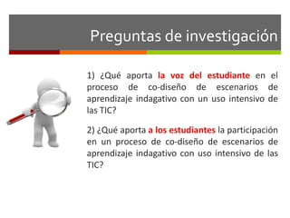 Preguntas de investigación 
1) ¿Qué aporta la voz del estudiante en el 
proceso de co-diseño de escenarios de 
aprendizaje indagativo con un uso intensivo de 
las TIC? 
2) ¿Qué aporta a los estudiantes la participación 
en un proceso de co-diseño de escenarios de 
aprendizaje indagativo con uso intensivo de las 
TIC? 
 