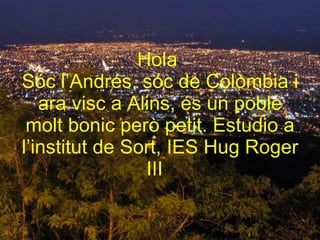 Hola  Sóc l’Andrés, sóc de Colòmbia i ara visc a Alins, és un poble molt bonic però petit. Estudio a l’institut de Sort, IES Hug Roger III   
