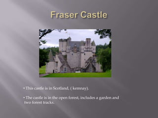 • This castle is in Scotland, ( kemnay).
• The castle is in the open forest, includes a garden and
two forest tracks.