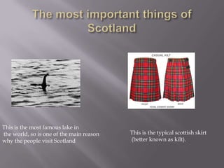 This is the most famous lake in
the world, so is one of the main reason
why the people visit Scotland
This is the typical scottish skirt
(better known as kilt).