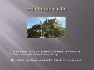 • The Edinburgh’s castle is in Scotland, ( Edinburgh). It was built on
Volcanic rocks and is in the middle of the city).
• This castle is very big, and you need five hours to see the castle well.