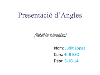 Presentació d’Angles 
(Treball Per Informàtica) 
Nom: Judit López 
Curs: 4t B ESO 
Data: 8-10-14 
 