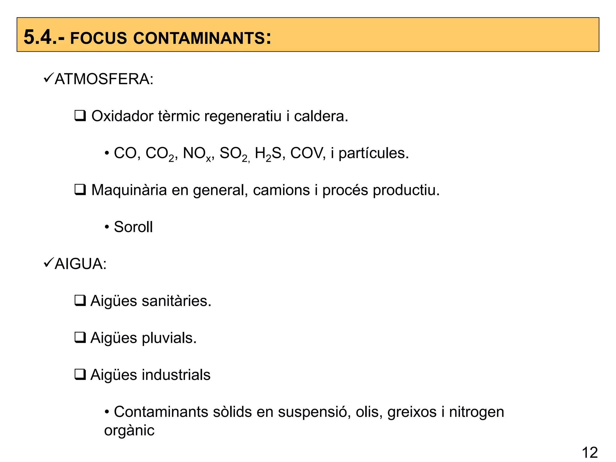 5.4.- FOCUS CONTAMINANTS:
ATMOSFERA:
 Oxidador tèrmic regeneratiu i caldera.
• CO, CO2, NOx, SO2, H2S, COV, i partícules.
 Maquinària en general, camions i procés productiu.
• Soroll
AIGUA:
 Aigües sanitàries.
 Aigües pluvials.
 Aigües industrials
• Contaminants sòlids en suspensió, olis, greixos i nitrogen
orgànic
12
 