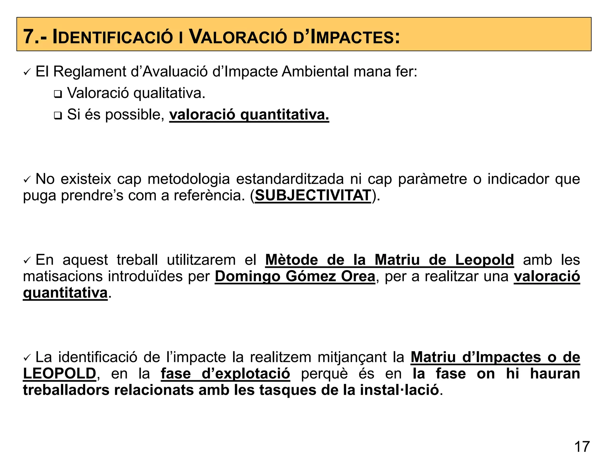 7.- IDENTIFICACIÓ I VALORACIÓ D’IMPACTES:
 El Reglament d’Avaluació d’Impacte Ambiental mana fer:
 Valoració qualitativa.
 Si és possible, valoració quantitativa.
 No existeix cap metodologia estandarditzada ni cap paràmetre o indicador que
puga prendre’s com a referència. (SUBJECTIVITAT).
 En aquest treball utilitzarem el Mètode de la Matriu de Leopold amb les
matisacions introduïdes per Domingo Gómez Orea, per a realitzar una valoració
quantitativa.
 La identificació de l’impacte la realitzem mitjançant la Matriu d’Impactes o de
LEOPOLD, en la fase d’explotació perquè és en la fase on hi hauran
treballadors relacionats amb les tasques de la instal·lació.
17
 