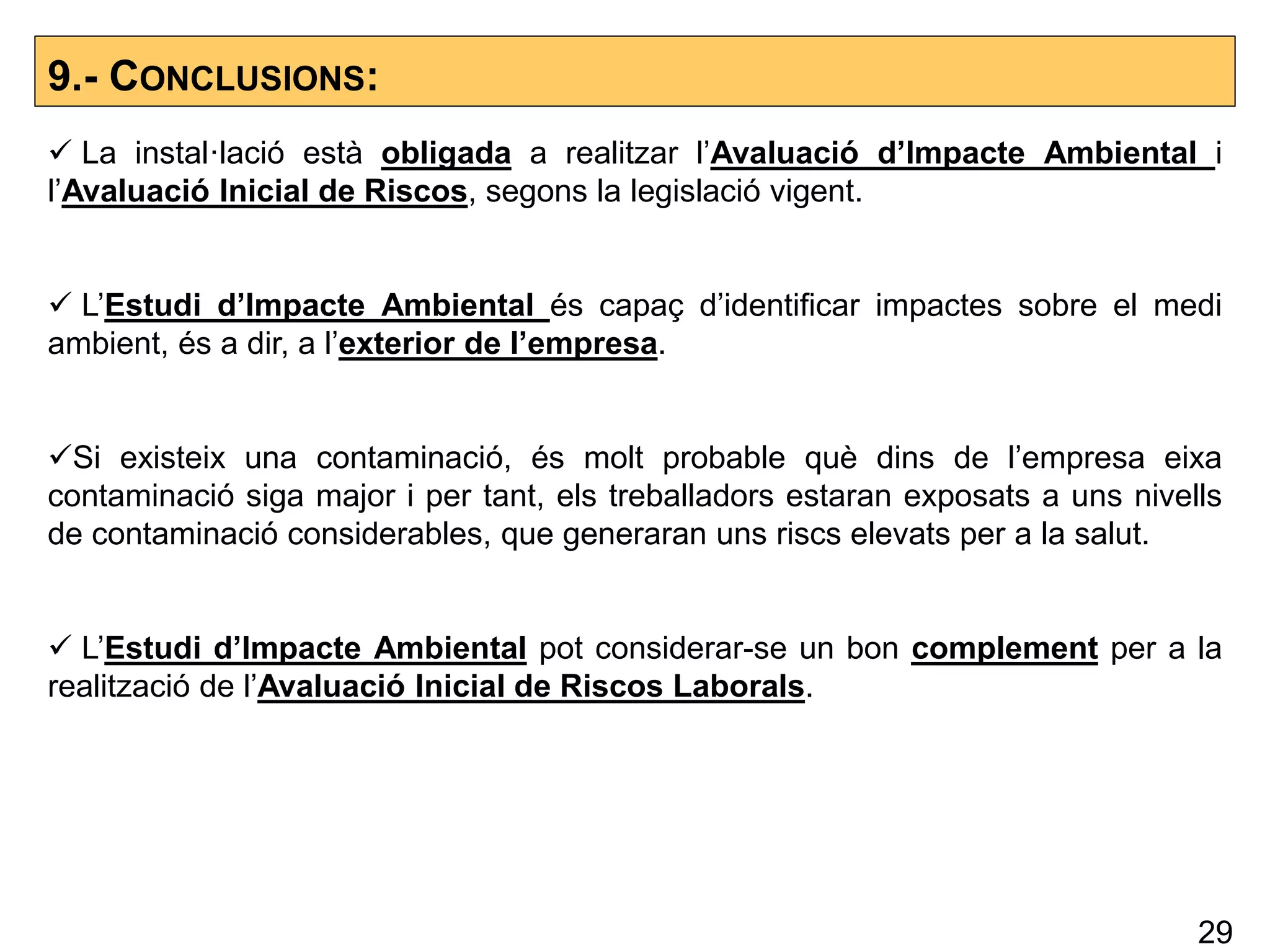 9.- CONCLUSIONS:
 La instal·lació està obligada a realitzar l’Avaluació d’Impacte Ambiental i
l’Avaluació Inicial de Riscos, segons la legislació vigent.
 L’Estudi d’Impacte Ambiental és capaç d’identificar impactes sobre el medi
ambient, és a dir, a l’exterior de l’empresa.
Si existeix una contaminació, és molt probable què dins de l’empresa eixa
contaminació siga major i per tant, els treballadors estaran exposats a uns nivells
de contaminació considerables, que generaran uns riscs elevats per a la salut.
 L’Estudi d’Impacte Ambiental pot considerar-se un bon complement per a la
realització de l’Avaluació Inicial de Riscos Laborals.
29
 