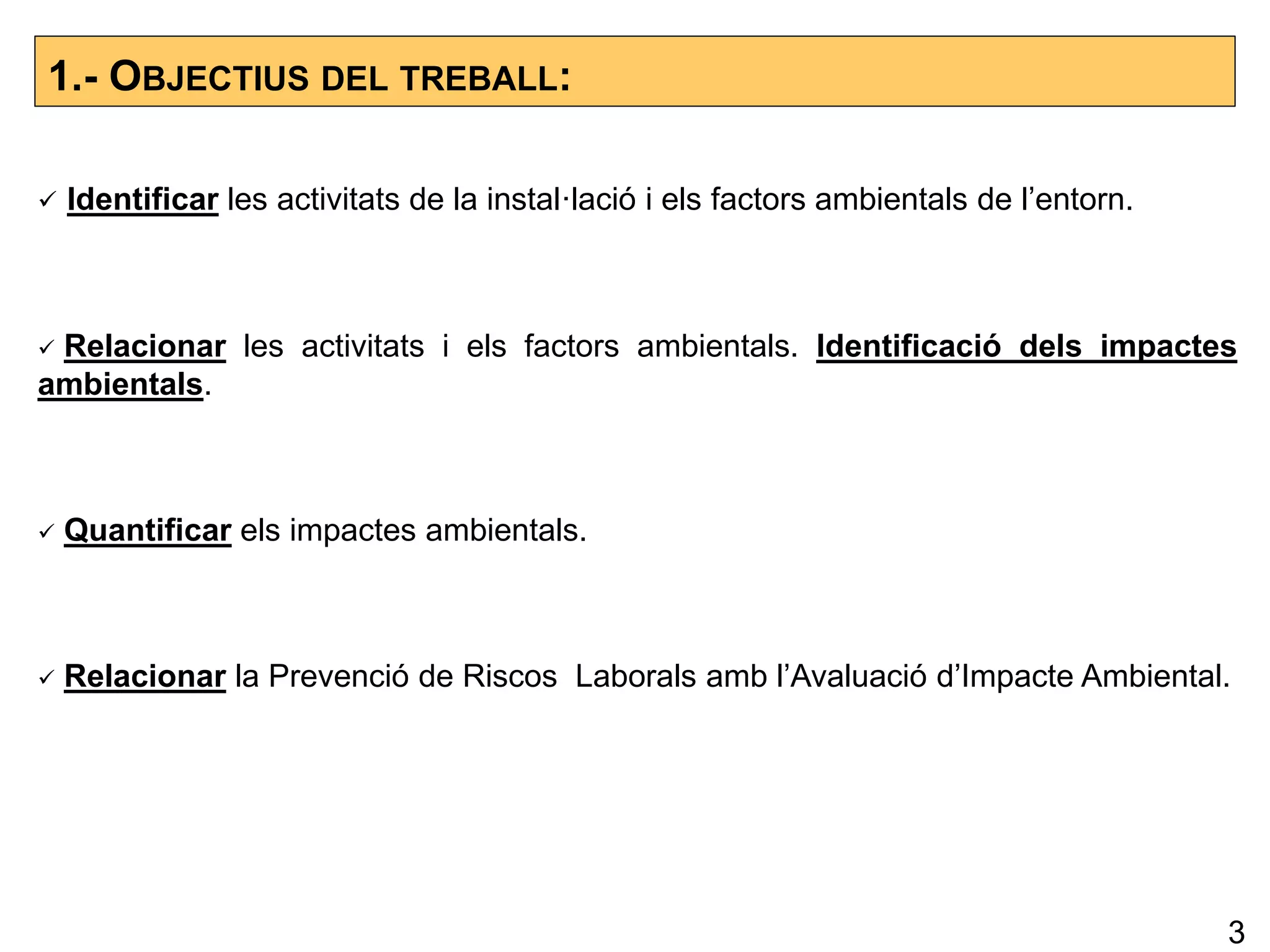1.- OBJECTIUS DEL TREBALL:
 Identificar les activitats de la instal·lació i els factors ambientals de l’entorn.
 Relacionar les activitats i els factors ambientals. Identificació dels impactes
ambientals.
 Quantificar els impactes ambientals.
 Relacionar la Prevenció de Riscos Laborals amb l’Avaluació d’Impacte Ambiental.
3
 