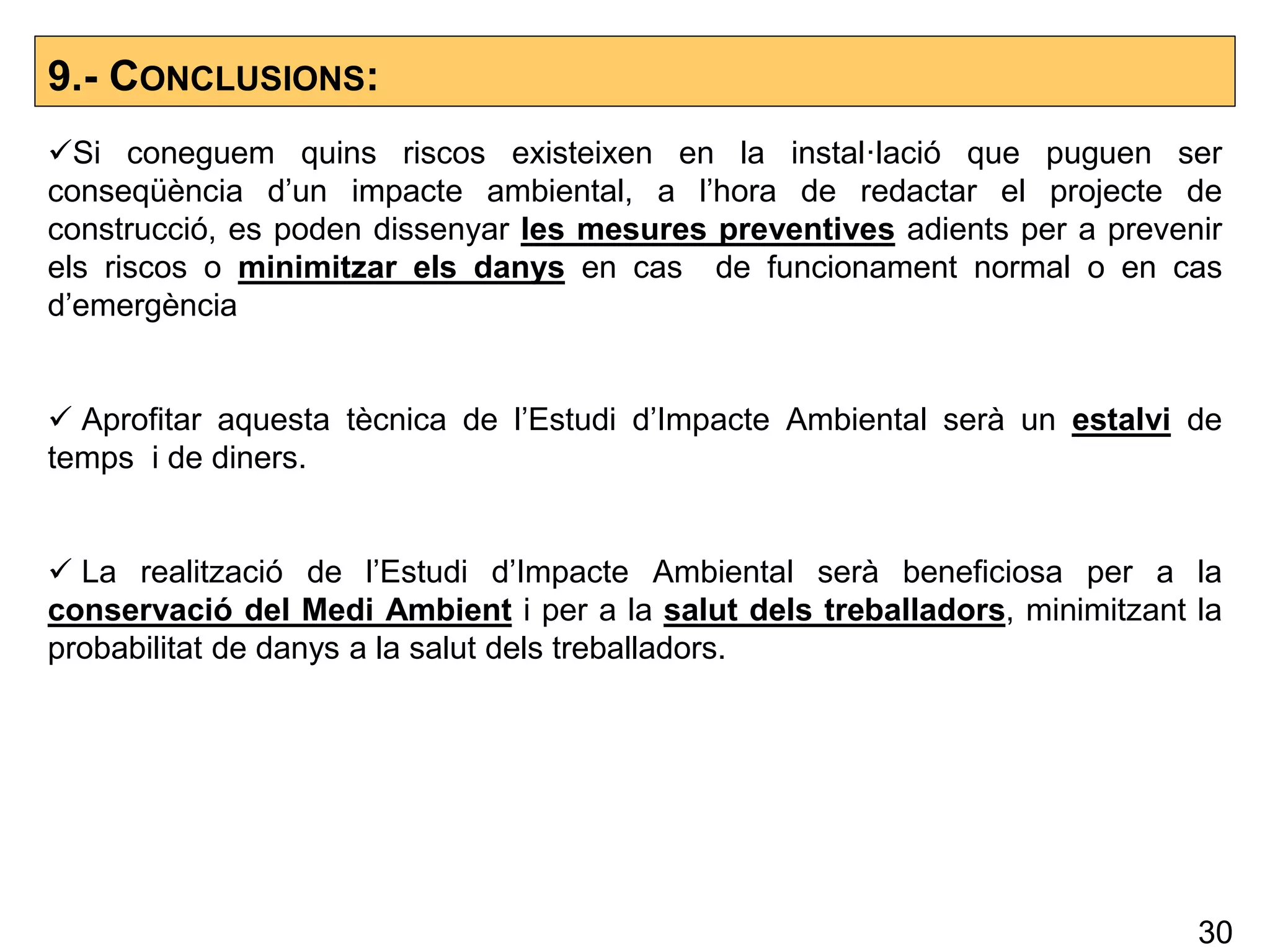 9.- CONCLUSIONS:
Si coneguem quins riscos existeixen en la instal·lació que puguen ser
conseqüència d’un impacte ambiental, a l’hora de redactar el projecte de
construcció, es poden dissenyar les mesures preventives adients per a prevenir
els riscos o minimitzar els danys en cas de funcionament normal o en cas
d’emergència
 Aprofitar aquesta tècnica de l’Estudi d’Impacte Ambiental serà un estalvi de
temps i de diners.
 La realització de l’Estudi d’Impacte Ambiental serà beneficiosa per a la
conservació del Medi Ambient i per a la salut dels treballadors, minimitzant la
probabilitat de danys a la salut dels treballadors.
30
 