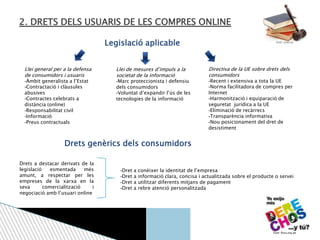 2. DRETS DELS USUARIS DE LES COMPRES ONLINE
Llei general per a la defensa
de consumidors i usuaris
-Àmbit generalista a l’Estat
-Contractació i clàusules
abusives
-Contractes celebrats a
distància (online)
-Responsabilitat civil
-Informació
-Preus contractuals
Llei de mesures d’impuls a la
societat de la informació
-Marc proteccionista i defensiu
dels consumidors
-Voluntat d’expandir l’ús de les
tecnologies de la informació
Directiva de la UE sobre drets dels
consumidors
-Recent i extensiva a tota la UE
-Norma facilitadora de compres per
Internet
-Harmonització i equiparació de
seguretat jurídica a la UE
-Eliminació de recàrrecs
-Transparència informativa
-Nou posicionament del dret de
desistiment
Legislació aplicable
Drets genèrics dels consumidors
Drets a destacar derivats de la
legislació esmentada més
amunt, a respectar per les
empreses de la xarxa en la
seva comercialització i
negociació amb l’usuari online
-Dret a conèixer la identitat de l’empresa
-Dret a informació clara, concisa i actualitzada sobre el producte o servei
-Dret a utilitzar diferents mitjans de pagament
-Dret a rebre atenció personalitzada
Font: unav.es
Font: flora.org.pe
 