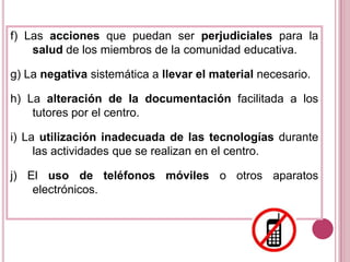 f) Las acciones que puedan ser perjudiciales para la salud de los miembros de la comunidad educativa.g) La negativa sistemática a llevar el material necesario.h) La alteración de la documentación facilitada a los tutores por el centro.i) La utilización inadecuada de las tecnologías durante las actividades que se realizan en el centro.j) El uso de teléfonos móviles o otros aparatos electrónicos.