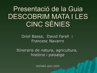 Presentació de la Guia DESCOBRIM MATA I LES CINC SÈNIES Oriol Bassa,  David Farell  i  Francesc Navarro Itineraris de natura, agricultura,  història i paisatge MATARÓ abril 2009 