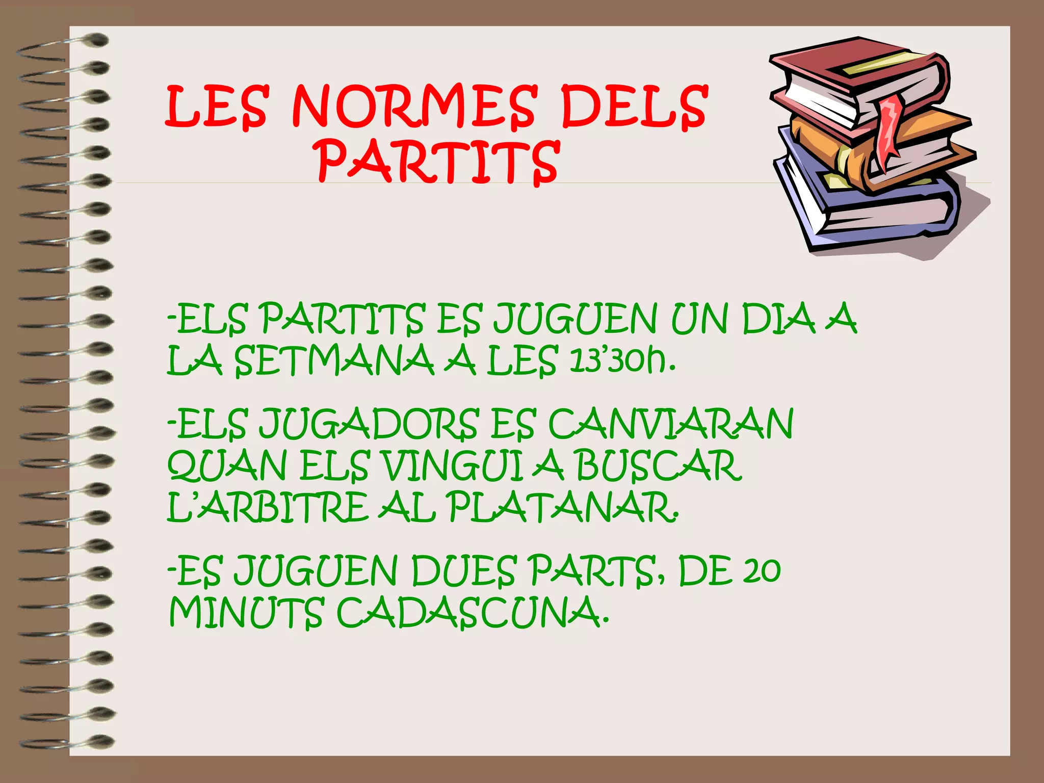 -ELS PARTITS ES JUGUEN UN DIA A
LA SETMANA A LES 13’30h.
-ELS JUGADORS ES CANVIARAN
QUAN ELS VINGUI A BUSCAR
L’ARBITRE AL PLATANAR.
-ES JUGUEN DUES PARTS, DE 20
MINUTS CADASCUNA.
LES NORMES DELS
PARTITS
 