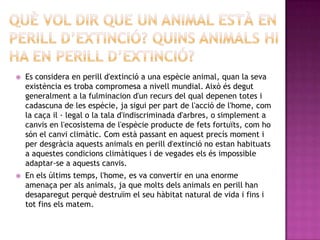    Es considera en perill d'extinció a una espècie animal, quan la seva
    existència es troba compromesa a nivell mundial. Això és degut
    generalment a la fulminacion d'un recurs del qual depenen totes i
    cadascuna de les espècie, ja sigui per part de l'acció de l'home, com
    la caça il · legal o la tala d'indiscriminada d'arbres, o simplement a
    canvis en l'ecosistema de l'espècie producte de fets fortuïts, com ho
    són el canvi climàtic. Com està passant en aquest precís moment i
    per desgràcia aquests animals en perill d'extinció no estan habituats
    a aquestes condicions climàtiques i de vegades els és impossible
    adaptar-se a aquests canvis.
   En els últims temps, l'home, es va convertir en una enorme
    amenaça per als animals, ja que molts dels animals en perill han
    desaparegut perquè destruïm el seu hàbitat natural de vida i fins i
    tot fins els matem.
 
