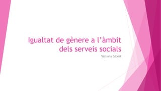 Igualtat de gènere a l’àmbit
dels serveis socials
Victoria Gibert
 