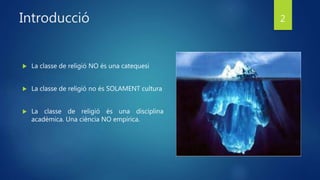 Introducció
 La classe de religió NO és una catequesi
 La classe de religió no és SOLAMENT cultura
 La classe de religió és una disciplina
acadèmica. Una ciència NO empírica.
2
 