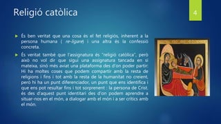 Religió catòlica
 És ben veritat que una cosa és el fet religiós, inherent a la
persona humana ( re-ligare) i una altra és la confessió
concreta.
 És veritat també que l’assignatura és “religió catòlica”, però
això no vol dir que sigui una assignatura tancada en si
mateixa, sinó més aviat una plataforma des d’on poder partir:
Hi ha moltes coses que podem compartir amb la resta de
religions i fins i tot amb la resta de la humanitat no creient,
però hi ha un punt diferenciador, un punt que ens identifica i
que ens pot resultar fins i tot sorprenent : la persona de Crist.
és des d'aquest punt identitari des d'on podem aprendre a
situar-nos en el món, a dialogar amb el món i a ser crítics amb
el món.
4
 
