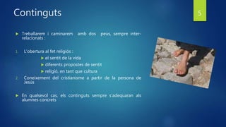 Continguts
 Treballarem i caminarem amb dos peus, sempre inter-
relacionats :
1. L’obertura al fet religiós :
 el sentit de la vida
 diferents propostes de sentit
 religió, en tant que cultura
2. Coneixement del cristianisme a partir de la persona de
Jesús
 En qualsevol cas, els continguts sempre s’adequaran als
alumnes concrets
5
 