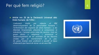 Per què fem religió?
 Article nro 26 de la Declaració Universal dels
Drets Humans de l’ONU :
L'educació tindrà per objecte el PLE
desenvolupament de la personalitat humana i
l'enfortiment del respecte als drets humans i a les
llibertats fonamentals; afavorirà la comprensió, la
tolerància i l'amistat entre totes les nacions i tots els
grups ètnics o religiosos; i promourà el
desenvolupament de les activitats de les Nacions
Unides per al manteniment de la pau.
Els pares tindran dret preferent a escollir el tipus
d'educació que haurà de donar-se als seus fills.
6
 