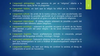  L’argument antropològic: tota persona és per se “religiosa” oberta a la
transcendència, capaç de fer-se preguntes
 L’argument històric, en tant que la religió ha influït en la història d les
civilitzacions
 L’argument cultural, les arrels de la nostra cultura, tot i que secularitzada, són
religioses. Solament és possible aprofundir en el concepte cultura a partir del
seu univers simbòlic, el qual en un grau o un altre, te referents religiosos.
 L’argument intercultural : El diàleg religiós solament és possible a partir del
coneixement dels diferents sabers religiosos.
 L’argument sociològic : solament és possible recuperar el sentit de les festes
del calendari, a partir del saber religiós i de les seves diferents articulacions
històriques.
 L’argument lingüístic. Tenim analfabetisme simbòlic in crescendo, perquè
prescindim del llenguatge simbòlic, mitològic i litúrgic
 L’argument pedagògic: l’educació religiosa forma part del procés educatiu, en
tant que l’ensenyament te com a finalitat el desenvolupament integral de la
persona humana.
 L’argument metafísic, en tant que desig de conèixer la saviesa, el desig de
comprendre el sentit de l’existència.
7
 