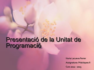 Presentació de la Unitat dePresentació de la Unitat de
ProgramacióProgramació
Nuria Lacueva FerrerNuria Lacueva Ferrer
Assignatura: Pràctiques IIAssignatura: Pràctiques II
Curs 2012 - 2013Curs 2012 - 2013
 