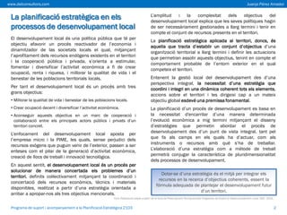 www.delconsultors.com

Juanjo Pérez Amador

La planificació estratègica en els
processos de desenvolupament local
El desenvolupament local és una política pública que té per
objectiu afavorir un procés reactivador de l’economia i
dinamitzador de las societats locals el qual, mitjançant
l’aprofitament dels recursos endògens existents en el territori
i la cooperació pública i privada, s’orienta a estimular,
fomentar i diversificar l’activitat econòmica a fi de crear
ocupació, renta i riquesa, i millorar la qualitat de vida i el
benestar de les poblacions territorials locals.
Per tant el desenvolupament local és un procés amb tres
grans objectius:
• Millorar la qualitat de vida i benestar de les poblacions locals.
• Crear ocupació decent i diversificar l’activitat econòmica.

• Aconseguir aquests objectius en un marc de cooperació i
col·laboració entre els principals actors públics i privats d’un
territori concret.

L’enfocament del desenvolupament local aposta per
l’empresa micro i la PIME, les quals, sense perjudici dels
recursos exògens que puguin venir de l’exterior, passen a ser
enteses com el pilar de la generació d’activitat econòmica,
creació de llocs de treball i innovació tecnològica.
En aquest sentit, el desenvolupament local és un procés per
solucionar de manera concertada els problemes d’un
territori, definits col·lectivament mitjançant la coordinació i
concertació dels recursos econòmics, tècnics i materials
disponibles, realitzat a partir d’una estratègia orientada a
arribar a apropar-nos als tres objectius mencionats.

L’amplitud
i la
complexitat
dels
objectius
del
desenvolupament local explica que les seves polítiques hagin
de ser necessàriament gestionades a llarg termini i tenir en
compte el conjunt de recursos presents en el territori.

La planificació estratègica aplicada al territori, doncs, és
aquella que tracta d’establir un conjunt d’objectius d’una
organització territorial a llarg termini i definir les actuacions
que permetran assolir aquests objectius, tenint en compte el
comportament probable de l’entorn exterior en el qual
competeix el territori.
Entenent la gestió local del desenvolupament des d’una
perspectiva integral, la necessitat d’una estratègia que
coordini i integri en una dinàmica coherent tots els elements,
accions sobre el territori i les dirigeixi cap a un mateix
objectiu global esdevé una premissa fonamental.
La planificació d’un procés de desenvolupament es basa en
la necessitat d'encarrilar d’una manera determinada
l’evolució econòmica a mig termini mitjançant el disseny
d’estratègies que permetin abordar el procés de
desenvolupament des d’un punt de vista integral, tant pel
que fa als camps en els quals ha d’actuar, com als
instruments o recursos amb què s’ha de treballar.
L’elaboració d’una estratègia com a mètode de treball
permetrà conjugar la característica de pluridimensionalitat
dels processos de desenvolupament.
Dotar-se d’una estratègia és el mitjà per integrar els
recursos en la recerca d’objectius coherents, essent la
fórmula adequada de plantejar el desenvolupament futur
d’un territori.

Font: Elaboració pròpia a partir de la Guia de Prescripcions Tècniques dels Programes de Suport al Desenvolupament Local, SOC, 2013.

Programa de suport i acompanyament a la Planificació Estratègica 2103

2

 