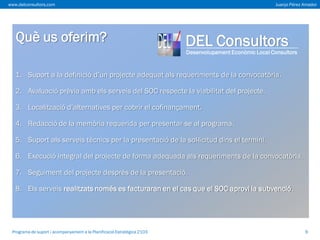 www.delconsultors.com

Què us oferim?

Juanjo Pérez Amador

DEL Consultors

Desenvolupament Econòmic Local Consultors

1. Suport a la definició d’un projecte adequat als requeriments de la convocatòria.

2. Avaluació prèvia amb els serveis del SOC respecte la viabilitat del projecte.
3. Localització d’alternatives per cobrir el cofinançament.
4. Redacció de la memòria requerida per presentar-se al programa.
5. Suport als serveis tècnics per la presentació de la sol·licitud dins el termini.

6. Execució integral del projecte de forma adequada als requeriments de la convocatòria.
7. Seguiment del projecte després de la presentació.
8. Els serveis realitzats només es facturaran en el cas que el SOC aprovi la subvenció.

Programa de suport i acompanyament a la Planificació Estratègica 2103

9

 
