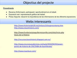 Objectius del projecte
Webs interessants
http://www.historiasiglo20.org/enlaces/sitiosgencontemp.htm
http://www.claseshistoria.com/
http://www.fundacionjoseguillermocarrillo.com/sitio/inicio.php
Voces de la Historia
http://recursosclaseshistoria.blogspot.com.es/
http://www.recursosacademicos.net/web/2010/04/03/power-
points-de-historia-de-2%C2%BA-de-bachillerato/
http://www.isaacbuzo.com/
 