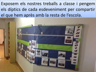 Exposem els nostres treballs a classe i pengem
els díptics de cada esdeveniment per compartir
el que hem après amb la resta de l’escola.
 