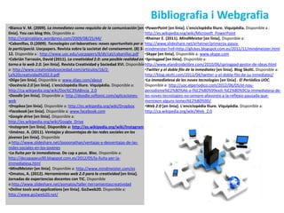 Bibliografia i Webgrafia
•Blanco V. M. (2009). La immediatez como requisito de la comunicación [en •PowerPoint [en línia]. L'enciclopèdia lliure. Viquipèdia. Disponible a :
línia]. You can blog this. Disponible a:                                       http://es.wikipedia.org/wiki/Microsoft_PowerPoint
http://virginiablanc.wordpress.com/2009/08/25/44/                              •Rheiner E. (2011). MindMeister [en línia]. Disponible a:
•Cabanillas, D.(2009). Tecnologies col·laboratives: noves oportunitats per a http://www.slideshare.net/erheiner/primeros-pasos-
la participació. Uocpapers. Revista sobre la societat del coneixement. (8) 3- mindmeister?ref=http://glickes.blogspot.com.es/2011/11/mindmeister.html
12. Disponible a : http://www.uoc.edu/uocpapers/8/dt/cat/cabanillas.pdf •Skype [en línia]. Disponible a: www.skype.com
•Cebrián Tarrasón, David (2011). La creatividad 2.0: una posible realidad en •Springpad [en línia]. Disponible a:
torno a la web 2.0. [en línia]. Revista Creatividad y Sociedad XVI. Disponible http://www.elandroidelibre.com/2010/06/springpad-gestor-de-ideas.html
a: http://www.creatividadysociedad.com/articulos/16/2-                         •Twitter y el doble filo de la inmediatez [en línia]. Blog Skolti. Disponible a:
La%20creatividad%202.0.pdf                                                     http://blog.skolti.com/2012/04/twitter-y-el-doble-filo-de-su-inmediatez/
•Diigo [en línia]. Disponible a: www.diigo.com/about                           •La immediatesa de les noves tecnologies [en línia] . El Periódico UOC.
•Docència 2.0 [en línia]. L'enciclopèdia lliure. Viquipèdia. Disponible a:     Disponible a: http://uoc.elperiodico.com/2012/06/05/el-nou-
http://ca.wikipedia.org/wiki/Doc%C3%A8ncia_2.0                                 periodisme%E2%80%A6-a-l%E2%80%99exili-%E2%80%9Cla-immediatesa-de-
•Doodle [en línia]. Disponible a: http://doodle.softonic.com/aplicaciones-     les-noves-tecnologies-no-sempre-afavoreix-a-la-reflexio-pausada-que-
web                                                                            mereixen-alguns-temes%E2%80%9D/
•Dropbox [en línia]. Disponible a: http://es.wikipedia.org/wiki/Dropbox        •Web 2.0 [en línia]. L'enciclopèdia lliure. Viquipèdia. Disponible a:
•Facebook [en línia]. Disponible a: www.facebook.com                           http://ca.wikipedia.org/wiki/Web_2.0
•Google drive [en línia]. Disponible a:
http://es.wikipedia.org/wiki/Google_Drive
•Instagram [en línia]. Disponible a: http://es.wikipedia.org/wiki/Instagram
•Jiménez. A. (2011). Ventajas y desventajas de las redes sociales en los
jóvenes [en línia]. Disponible
a:http://www.slideshare.net/joooonathan/ventajas-y-desventajas-de-las-
redes-sociales-en-los-jovenes
•La lluita per la immediatesa. De cap a peus. Bloc. Disponible a:
http://decapapeus90.blogspot.com.es/2012/05/la-lluita-per-la-
immediatesa.html
•MindMeister [en línia]. Disponible a: http://www.mindmeister.com/es
•Omatos, A. (2012). Herramientas web 2.0 para la creatividad [en línia].
Jornadas de experiencias docentes con TIC. Disponible
a:http://www.slideshare.net/aomatos/taller-herramientascreatividad
•Online tools and applications [en línia]. Go2web20. Disponible a:
http://www.go2web20.net/
 