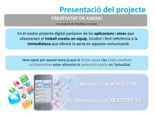 Presentació del projecte
                     CREATIVITAT EN XARXA!
                        Un projecte de Psicòlegs en xarxa.


En el nostre projecte digital parlarem de les aplicacions i eines que
 afavoreixen el treball creatiu en equip, incidint i fent referència a la
      immediatesa que ofereix la xarxa en aquesta comunicació.


  Hem optat per aquest tema ja que el factor xarxa i les eines creatives
     col·laboratives estan afavorint el potencial creatiu en l'actualitat.
 