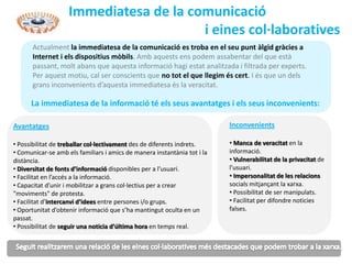 Immediatesa de la comunicació
                                        i eines col·laboratives
       Actualment la immediatesa de la comunicació es troba en el seu punt àlgid gràcies a
       Internet i els dispositius mòbils. Amb aquests ens podem assabentar del que està
       passant, molt abans que aquesta informació hagi estat analitzada i filtrada per experts.
       Per aquest motiu, cal ser conscients que no tot el que llegim és cert. I és que un dels
       grans inconvenients d’aquesta immediatesa és la veracitat.

      La immediatesa de la informació té els seus avantatges i els seus inconvenients:

Avantatges                                                                Inconvenients

• Possibilitat de treballar col·lectivament des de diferents indrets.     • Manca de veracitat en la
• Comunicar-se amb els familiars i amics de manera instantània tot i la   informació.
distància.                                                                • Vulnerabilitat de la privacitat de
• Diversitat de fonts d’informació disponibles per a l’usuari.            l’usuari.
• Facilitat en l’accés a la informació.                                   • Impersonalitat de les relacions
• Capacitat d’unir i mobilitzar a grans col·lectius per a crear           socials mitjançant la xarxa.
"moviments" de protesta.                                                  • Possibilitat de ser manipulats.
• Facilitat d’intercanvi d’idees entre persones i/o grups.                • Facilitat per difondre noticies
• Oportunitat d’obtenir informació que s’ha mantingut oculta en un        falses.
passat.
• Possibilitat de seguir una noticia d’última hora en temps real.
 