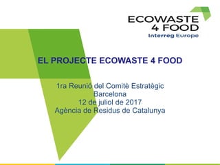 EL PROJECTE ECOWASTE 4 FOOD
1ra Reunió del Comitè Estratègic
Barcelona
12 de juliol de 2017
Agència de Residus de Catalunya
 