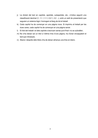 j)   La divisió del text en capítols, apartats, subapartats, etc., s’indica seguint una
     classificació decimal (1, 1.1 ,1.1.1; 2,2.1, 2.2 ...), amb un estil de presentació que
     segueixi un sistema lògic i homogeni al llarg de tot el treball.
k) Cada capítol ha de començar en una pàgina nova. Si imprimiu el treball per les
     dues cares, cada capítol ha de començar en una pàgina senar.
l)   El títol del treball i el dels capítols s’escriuen sense punt final i no se subratllen.
m) No s’ha deixar sol un títol a l’última línia d’una pàgina, ha d’anar encapçalant el
     text que introdueix.
n) Abans i després dels títols s’ha de deixar almenys una línia en blanc.




                                             2
 