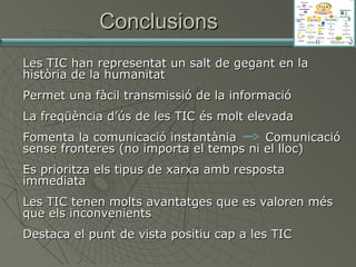 Conclusions


Les TIC han representat un salt de gegant en la
història de la humanitat



Permet una fàcil transmissió de la informació



La freqüència d’ús de les TIC és molt elevada









Fomenta la comunicació instantània
Comunicació
sense fronteres (no importa el temps ni el lloc)
Es prioritza els tipus de xarxa amb resposta
immediata
Les TIC tenen molts avantatges que es valoren més
que els inconvenients
Destaca el punt de vista positiu cap a les TIC

 