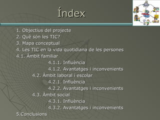 Índex
1. Objectius del projecte
2. Què són les TIC?
3. Mapa conceptual
4. Les TIC en la vida quotidiana de les persones
4.1. Àmbit familiar
4.1.1. Influència
4.1.2. Avantatges i inconvenients
4.2. Àmbit laboral i escolar
4.2.1. Influència
4.2.2. Avantatges i inconvenients
4.3. Àmbit social
4.3.1. Influència
4.3.2. Avantatges i inconvenients
5.Conclusions

 