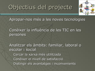 Objectius del projecte






Apropar-nos més a les noves tecnologies
Conèixer la influència de les TIC en les
persones
Analitzar els àmbits: familiar, laboral o
escolar i social




Cercar la xarxa més utilitzada
Conèixer el nivell de satisfacció
Distingir els avantatges i inconvenients

 
